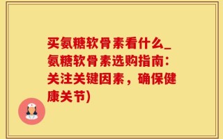 买氨糖软骨素看什么_氨糖软骨素选购指南：关注关键因素，确保健康关节)