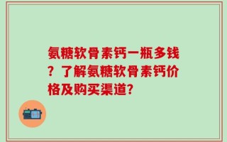 氨糖软骨素钙一瓶多钱？了解氨糖软骨素钙价格及购买渠道？