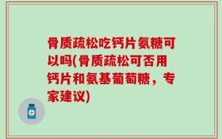 骨质疏松吃钙片氨糖可以吗(骨质疏松可否用钙片和氨基葡萄糖，专家建议)