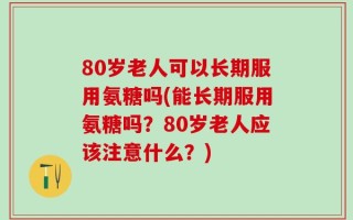 80岁老人可以长期服用氨糖吗(能长期服用氨糖吗？80岁老人应该注意什么？)