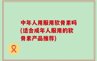 中年人用服用软骨素吗(适合成年人服用的软骨素产品推荐)