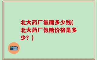 北大药厂氨糖多少钱(北大药厂氨糖价格是多少？)