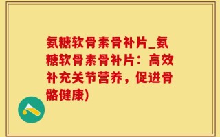 氨糖软骨素骨补片_氨糖软骨素骨补片：高效补充关节营养，促进骨骼健康)