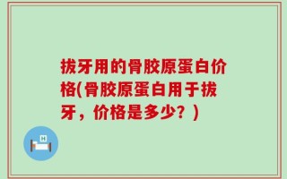 拔牙用的骨胶原蛋白价格(骨胶原蛋白用于拔牙，价格是多少？)