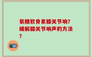 氨糖软骨素膝关节响？缓解膝关节响声的方法？
