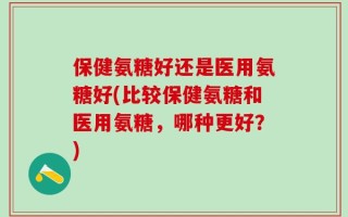 保健氨糖好还是医用氨糖好(比较保健氨糖和医用氨糖，哪种更好？)