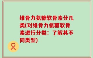 维骨力氨糖软骨素分几类(对维骨力氨糖软骨素进行分类：了解其不同类型)