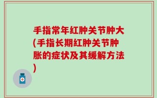 手指常年红肿关节肿大(手指长期红肿关节肿胀的症状及其缓解方法)