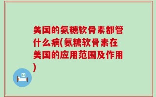 美国的氨糖软骨素都管什么病(氨糖软骨素在美国的应用范围及作用)