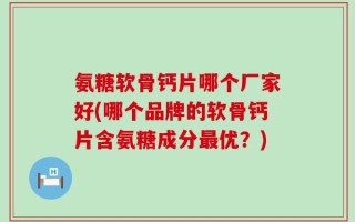氨糖软骨钙片哪个厂家好(哪个品牌的软骨钙片含氨糖成分最优？)