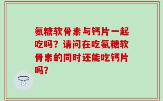 氨糖软骨素与钙片一起吃吗？请问在吃氨糖软骨素的同时还能吃钙片吗？