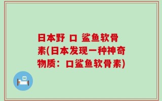 日本野 口 鲨鱼软骨素(日本发现一种神奇物质：口鲨鱼软骨素)