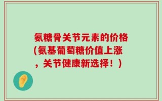 氨糖骨关节元素的价格(氨基葡萄糖价值上涨，关节健康新选择！)