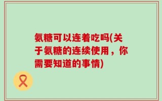氨糖可以连着吃吗(关于氨糖的连续使用，你需要知道的事情)