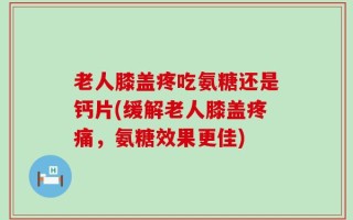 老人膝盖疼吃氨糖还是钙片(缓解老人膝盖疼痛，氨糖效果更佳)