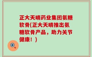 正大天晴药业集团氨糖软骨(正大天晴推出氨糖软骨产品，助力关节健康！)