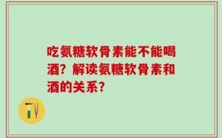 吃氨糖软骨素能不能喝酒？解读氨糖软骨素和酒的关系？