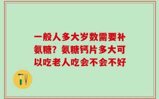 一般人多大岁数需要补氨糖？氨糖钙片多大可以吃老人吃会不会不好