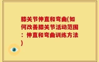 膝关节伸直和弯曲(如何改善膝关节活动范围：伸直和弯曲训练方法)