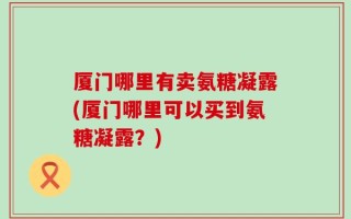 厦门哪里有卖氨糖凝露(厦门哪里可以买到氨糖凝露？)