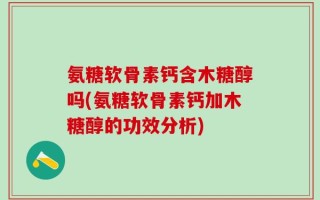 氨糖软骨素钙含木糖醇吗(氨糖软骨素钙加木糖醇的功效分析)