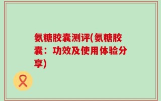氨糖胶囊测评(氨糖胶囊：功效及使用体验分享)