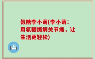 氨糖李小萌(李小萌：用氨糖缓解关节痛，让生活更轻松)