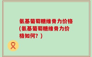 氨基葡萄糖维骨力价格(氨基葡萄糖维骨力价格如何？)