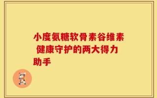 小度氨糖软骨素谷维素 健康守护的两大得力助手
