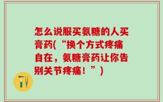 怎么说服买氨糖的人买膏药(“换个方式疼痛自在，氨糖膏药让你告别关节疼痛！”)