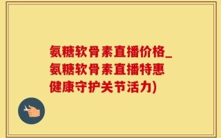 氨糖软骨素直播价格_氨糖软骨素直播特惠 健康守护关节活力)