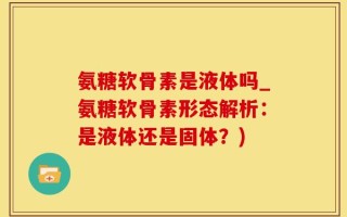 氨糖软骨素是液体吗_氨糖软骨素形态解析：是液体还是固体？)