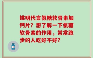 姚明代言氨糖软骨素加钙片？想了解一下氨糖软骨素的作用，常常跑步的人吃好不好？