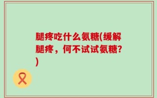腿疼吃什么氨糖(缓解腿疼，何不试试氨糖？)