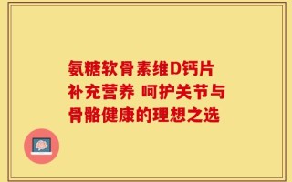 氨糖软骨素维D钙片 补充营养 呵护关节与骨骼健康的理想之选