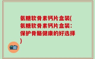 氨糖软骨素钙片盒装(氨糖软骨素钙片盒装：保护骨骼健康的好选择)