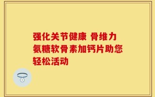 强化关节健康 骨维力氨糖软骨素加钙片助您轻松活动