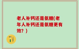 老人补钙还是氨糖(老年人补钙还是氨糖更有效？)