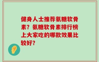 健身人士推荐氨糖软骨素？氨糖软骨素排行榜上大家吃的哪款效果比较好？
