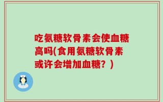 吃氨糖软骨素会使血糖高吗(食用氨糖软骨素或许会增加血糖？)