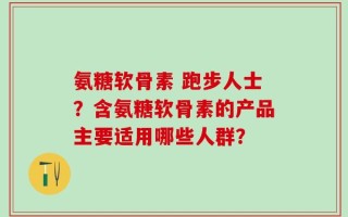 氨糖软骨素 跑步人士？含氨糖软骨素的产品主要适用哪些人群？