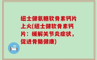 纽士健氨糖软骨素钙片上火(纽士健软骨素钙片：缓解关节炎症状，促进骨骼健康)