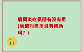 肩周炎吃氨糖有没有用(氨糖对肩周炎有帮助吗？)