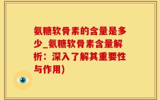 氨糖软骨素的含量是多少_氨糖软骨素含量解析：深入了解其重要性与作用)