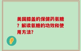 美国膝盖的保健药氨糖？解读氨糖的功效和使用方法？