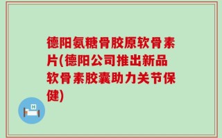 德阳氨糖骨胶原软骨素片(德阳公司推出新品软骨素胶囊助力关节保健)