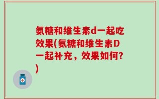 氨糖和维生素d一起吃效果(氨糖和维生素D一起补充，效果如何？)