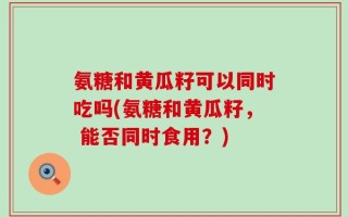 氨糖和黄瓜籽可以同时吃吗(氨糖和黄瓜籽， 能否同时食用？)