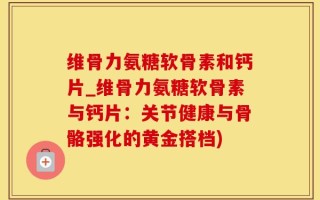 维骨力氨糖软骨素和钙片_维骨力氨糖软骨素与钙片：关节健康与骨骼强化的黄金搭档)