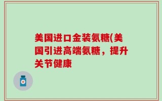 美国进口金装氨糖(美国引进高端氨糖，提升关节健康